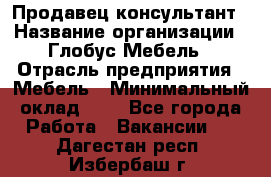 Продавец-консультант › Название организации ­ Глобус-Мебель › Отрасль предприятия ­ Мебель › Минимальный оклад ­ 1 - Все города Работа » Вакансии   . Дагестан респ.,Избербаш г.